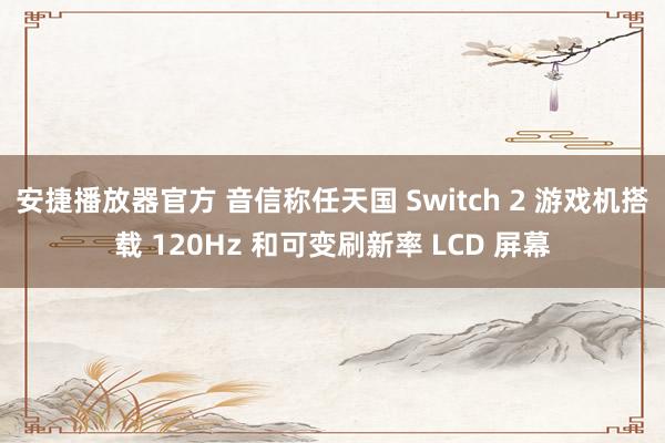 安捷播放器官方 音信称任天国 Switch 2 游戏机搭载 120Hz 和可变刷新率 LCD 屏幕